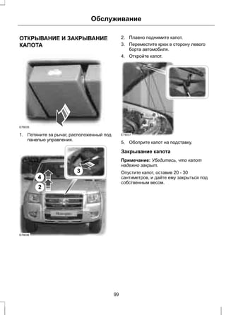 Обслуживание 
ОТКРЫВАНИЕ И ЗАКРЫВАНИЕ 
КАПОТА 
E79035 
1. Потяните за рычаг, расположенный под 
панелью управления. 
E79036 
4 
2 
3 
2. Плавно поднимите капот. 
3. Переместите крюк в сторону левого 
борта автомобиля. 
4. Откройте капот. 
E79037 
5. Обоприте капот на подставку. 
Закрывание капота 
Примечание: Убедитесь, что капот 
надежно закрыт. 
Опустите капот, оставив 20 - 30 
сантиметров, и дайте ему закрыться под 
собственным весом. 
99 
 