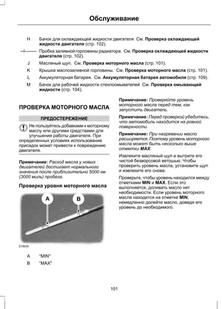 Обслуживание 
Бачок для охлаждающей жидкости двигателя См. Проверка охлаждающей 
жидкости двигателя (стр. 102). 
H 
Пробка заливной горловины радиатора. См. Проверка охлаждающей жидкости 
двигателя (стр. 102). 
--I-------- 
J Масляный щуп. См. Проверка моторного масла (стр. 101). 
K Крышка маслозаливной горловины. См. Проверка моторного масла (стр. 101). 
L Аккумуляторная батарея. См. Аккумуляторная батарея автомобиля (стр. 109). 
Бачок для рабочей жидкости стеклоомывателей См. Проверка омывающей 
жидкости (стр. 104). 
M 
ПРОВЕРКА МОТОРНОГО МАСЛА 
ПРЕДОСТЕРЕЖЕНИЕ 
Не пользуйтесь добавками к моторному 
маслу или другими средствами для 
улучшения работы двигателя. При 
определенных условиях использование 
присадок может привести к повреждению 
двигателя. 
Примечание: Расход масла у новых 
двигателей достигает нормального 
значения после приблизительно 5000 км 
(3000 миль) пробега. 
Проверка уровня моторного масла 
E79039 
A B 
A “MIN" 
B “MAX" 
Примечание: Проверяйте уровень 
моторного масла перед тем, как 
запустить двигатель. 
Примечание: Перед проверкой убедитесь, 
что автомобиль находится на ровной 
поверхности. 
Примечание: При нагревании масло 
расширяется. Поэтому уровень моторного 
масла может быть несколько выше 
отметки MAX. 
Извлеките масляный щуп и вытрите его 
чистой безворсовой ветошью. Чтобы 
проверить уровень масла, установите щуп 
и извлеките его снова. 
Проверьте, чтобы уровень находился между 
отметками MIN и MAX. Если это 
выполняется, доливать масло нет 
необходимости. Если уровень моторного 
масла находится на отметке MIN, 
немедленно долейте масло, доведя его 
уровень до необходимого. 
101 
 