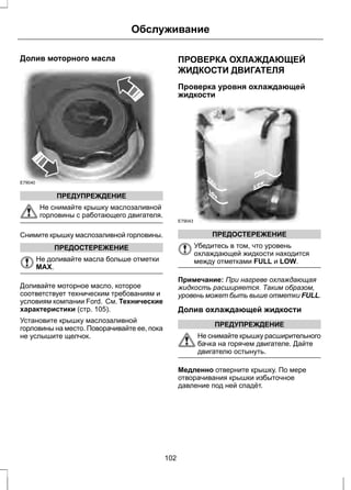 Долив моторного масла 
E79040 
ПРЕДУПРЕЖДЕНИЕ 
Обслуживание 
Не снимайте крышку маслозаливной 
горловины с работающего двигателя. 
Снимите крышку маслозаливной горловины. 
ПРЕДОСТЕРЕЖЕНИЕ 
Не доливайте масла больше отметки 
MAX. 
Доливайте моторное масло, которое 
соответствует техническим требованиям и 
условиям компании Ford. См. Технические 
характеристики (стр. 105). 
Установите крышку маслозаливной 
горловины на место. Поворачивайте ее, пока 
не услышите щелчок. 
ПРОВЕРКА ОХЛАЖДАЮЩЕЙ 
ЖИДКОСТИ ДВИГАТЕЛЯ 
Проверка уровня охлаждающей 
жидкости 
E79043 
ПРЕДОСТЕРЕЖЕНИЕ 
Убедитесь в том, что уровень 
охлаждающей жидкости находится 
между отметками FULL и LOW. 
Примечание: При нагреве охлаждающая 
жидкость расширяется. Таким образом, 
уровень может быть выше отметки FULL. 
Долив охлаждающей жидкости 
ПРЕДУПРЕЖДЕНИЕ 
Не снимайте крышку расширительного 
бачка на горячем двигателе. Дайте 
двигателю остынуть. 
Медленно отверните крышку. По мере 
отворачивания крышки избыточное 
давление под ней спадёт. 
102 
 