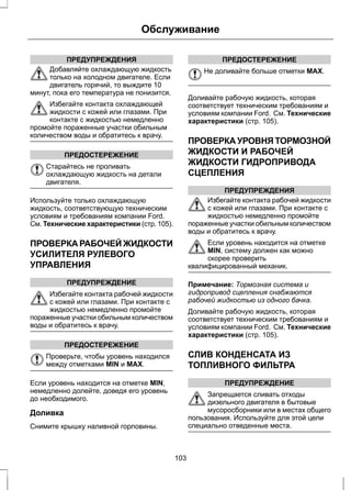 ПРЕДУПРЕЖДЕНИЯ 
Обслуживание 
Добавляйте охлаждающую жидкость 
только на холодном двигателе. Если 
двигатель горячий, то выждите 10 
минут, пока его температура не понизится. 
Избегайте контакта охлаждающей 
жидкости с кожей или глазами. При 
контакте с жидкостью немедленно 
промойте пораженные участки обильным 
количеством воды и обратитесь к врачу. 
ПРЕДОСТЕРЕЖЕНИЕ 
Старайтесь не проливать 
охлаждающую жидкость на детали 
двигателя. 
Используйте только охлаждающую 
жидкость, соответствующую техническим 
условиям и требованиям компании Ford. 
См. Технические характеристики (стр. 105). 
ПРОВЕРКА РАБОЧЕЙ ЖИДКОСТИ 
УСИЛИТЕЛЯ РУЛЕВОГО 
УПРАВЛЕНИЯ 
ПРЕДУПРЕЖДЕНИЕ 
Избегайте контакта рабочей жидкости 
с кожей или глазами. При контакте с 
жидкостью немедленно промойте 
пораженные участки обильным количеством 
воды и обратитесь к врачу. 
ПРЕДОСТЕРЕЖЕНИЕ 
Проверьте, чтобы уровень находился 
между отметками MIN и MAX. 
Если уровень находится на отметке MIN, 
немедленно долейте, доведя его уровень 
до необходимого. 
Доливка 
Снимите крышку наливной горловины. 
ПРЕДОСТЕРЕЖЕНИЕ 
Не доливайте больше отметки MAX. 
Доливайте рабочую жидкость, которая 
соответствует техническим требованиям и 
условиям компании Ford. См. Технические 
характеристики (стр. 105). 
ПРОВЕРКА УРОВНЯ ТОРМОЗНОЙ 
ЖИДКОСТИ И РАБОЧЕЙ 
ЖИДКОСТИ ГИДРОПРИВОДА 
СЦЕПЛЕНИЯ 
ПРЕДУПРЕЖДЕНИЯ 
Избегайте контакта рабочей жидкости 
с кожей или глазами. При контакте с 
жидкостью немедленно промойте 
пораженные участки обильным количеством 
воды и обратитесь к врачу. 
Если уровень находится на отметке 
MIN, систему должен как можно 
скорее проверить 
квалифицированный механик. 
Примечание: Тормозная система и 
гидропривод сцепления снабжаются 
рабочей жидкостью из одного бачка. 
Доливайте рабочую жидкость, которая 
соответствует техническим требованиям и 
условиям компании Ford. См. Технические 
характеристики (стр. 105). 
СЛИВ КОНДЕНСАТА ИЗ 
ТОПЛИВНОГО ФИЛЬТРА 
ПРЕДУПРЕЖДЕНИЕ 
Запрещается сливать отходы 
дизельного двигателя в бытовые 
мусоросборники или в местах общего 
пользования. Используйте для этой цели 
специально отведенные места. 
103 
 