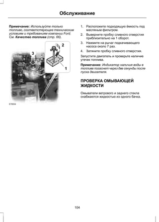 Обслуживание 
Примечание: Используйте только 
топливо, соответствующее техническим 
условиям и требованиям компании Ford. 
См. Качество топлива (стр. 66). 
3 
2 
E78554 
1 
1. Расположите подходящую ёмкость под 
масляным фильтром. 
2. Выверните пробку сливного отверстия 
приблизительно на 1 оборот. 
3. Нажмите на рычаг подкачивающего 
насоса около 7 раз. 
4. Затяните пробку сливного отверстия. 
Запустите двигатель и проверьте наличие 
утечек топлива. 
Примечание: Индикатор наличия воды в 
топливе погаснет через две секунды после 
пуска двигателя. 
ПРОВЕРКА ОМЫВАЮЩЕЙ 
ЖИДКОСТИ 
Омыватели ветрового и заднего стекла 
снабжаются жидкостью из одного бачка. 
104 
 