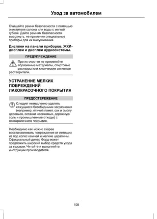 Уход за автомобилем 
Очищайте ремни безопасности с помощью 
очистителя салона или воды с мягкой 
губкой. Дайте ремням безопасности 
высохнуть, не применяя специальные 
приборы для их высушивания. 
Дисплеи на панели приборов, ЖКИ- 
дисплеи и дисплеи аудиосистемы. 
ПРЕДУПРЕЖДЕНИЕ 
При их очистке не применяйте 
абразивные материалы, спиртовые 
растворы или химические активные 
растворители. 
УСТРАНЕНИЕ МЕЛКИХ 
ПОВРЕЖДЕНИЙ 
ЛАКОКРАСОЧНОГО ПОКРЫТИЯ 
ПРЕДОСТЕРЕЖЕНИЕ 
Следует немедленно удалять 
кажущиеся безобидными загрязнения 
(например, птичий помет, сок и смолу 
деревьев, останки насекомых, дорожную 
соль и промышленные отходы) с 
лакокрасочного покрытия. 
Необходимо как можно скорее 
восстанавливать повреждения от летящих 
из под колес камней и мелкие царапины. 
Официальный дилер Форд может 
предложить широкий выбор средств ухода 
за кузовом. Читайте и выполняйте 
инструкции производителя. 
108 
 