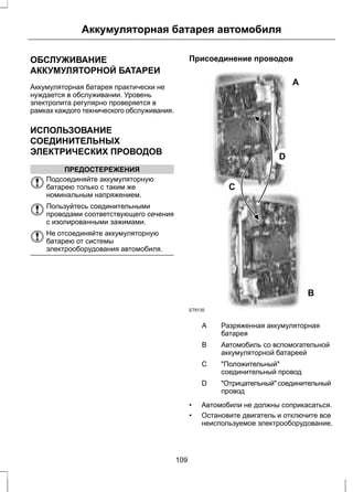 Аккумуляторная батарея автомобиля 
ОБСЛУЖИВАНИЕ 
АККУМУЛЯТОРНОЙ БАТАРЕИ 
Аккумуляторная батарея практически не 
нуждается в обслуживании. Уровень 
электролита регулярно проверяется в 
рамках каждого технического обслуживания. 
ИСПОЛЬЗОВАНИЕ 
СОЕДИНИТЕЛЬНЫХ 
ЭЛЕКТРИЧЕСКИХ ПРОВОДОВ 
ПРЕДОСТЕРЕЖЕНИЯ 
Подсоединяйте аккумуляторную 
батарею только с таким же 
номинальным напряжением. 
Пользуйтесь соединительными 
проводами соответствующего сечения 
с изолированными зажимами. 
Не отсоединяйте аккумуляторную 
батарею от системы 
электрооборудования автомобиля. 
Присоединение проводов 
A 
B 
C 
D 
E79135 
Разряженная аккумуляторная 
батарея 
A 
Автомобиль со вспомогательной 
аккумуляторной батареей 
B 
"Положительный" 
соединительный провод 
C 
"Отрицательный" соединительный 
провод 
D 
• Автомобили не должны соприкасаться. 
• Остановите двигатель и отключите все 
неиспользуемое электрооборудование. 
109 
 