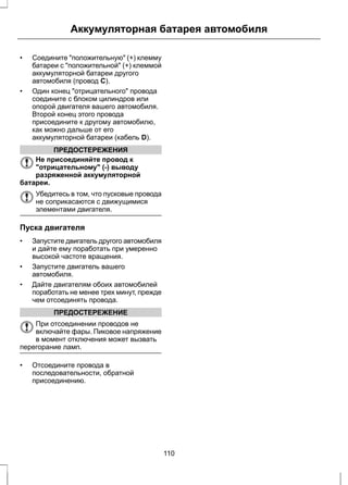 Аккумуляторная батарея автомобиля 
• Соедините "положительную" (+) клемму 
батареи с "положительной" (+) клеммой 
аккумуляторной батареи другого 
автомобиля (провод C). 
• Один конец "отрицательного" провода 
соедините с блоком цилиндров или 
опорой двигателя вашего автомобиля. 
Второй конец этого провода 
присоедините к другому автомобилю, 
как можно дальше от его 
аккумуляторной батареи (кабель D). 
ПРЕДОСТЕРЕЖЕНИЯ 
Не присоединяйте провод к 
"отрицательному" (-) выводу 
разряженной аккумуляторной 
батареи. 
Убедитесь в том, что пусковые провода 
не соприкасаются с движущимися 
элементами двигателя. 
Пуска двигателя 
• Запустите двигатель другого автомобиля 
и дайте ему поработать при умеренно 
высокой частоте вращения. 
• Запустите двигатель вашего 
автомобиля. 
• Дайте двигателям обоих автомобилей 
поработать не менее трех минут, прежде 
чем отсоединять провода. 
ПРЕДОСТЕРЕЖЕНИЕ 
При отсоединении проводов не 
включайте фары. Пиковое напряжение 
в момент отключения может вызвать 
перегорание ламп. 
• Отсоедините провода в 
последовательности, обратной 
присоединению. 
110 
 