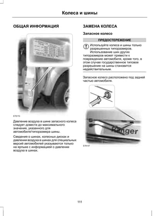 ОБЩАЯ ИНФОРМАЦИЯ 
Колеса и шины 
E79170 
Давление воздуха в шине запасного колеса 
следует довести до максимального 
значения, указанного для 
автомобиля/типоразмера шины. 
Сведения о шинах, колесных дисках и 
давлении воздуха в шинах для специальных 
версий автомобилей указываются только 
на ярлыке с информацией о давлении 
воздуха в шинах. 
ЗАМЕНА КОЛЕСА 
Запасное колесо 
ПРЕДОСТЕРЕЖЕНИЕ 
Используйте колеса и шины только 
разрешенных типоразмеров. 
Использование шин других 
типоразмеров может привести к 
повреждению автомобиля, кроме того, в 
этом случае государственное типовое 
разрешение на шины становится 
недействительным. 
Запасное колесо расположено под задней 
частью автомобиля. 
E79147 
111 
 