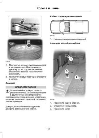 Колеса и шины 
E79149 
1. Постностью вставьте рукоятку домкрата 
в направляющую. Поворачивайте 
рукоятку до тех пор, пока колесо не 
окажется на земле и трос не начнёт 
ослабевать. 
2. Пропустите скобу и трос через отверстие 
в колесе. 
Домкрат 
ПРЕДОСТЕРЕЖЕНИЕ 
Устанавливайте домкрат только в 
указанных точках. Установка домкрата 
в других точках может привести к 
повреждениям кузова, рулевого управления, 
подвески, двигателя, тормозной системы и 
топливопроводов. 
Домкрат, баллонный ключ и рукоятка 
домкрата размещаются в кабине. 
Кабина с одним рядом сидений 
E79140 
1. Наклоните вперед спинки сидений. 
4-дверная удлинённая кабина 
1 
2 
3 
E79141 
1. Поднимите задние сиденья. 
2. Отодвиньте назад ковёр. 
3. Поднимите капот. 
112 
 