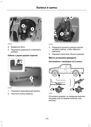 E79146 
4 
5 
Колеса и шины 
4. Выверните болт. 
5. Поднимите держатель и извлеките 
домкрат. 
Кабина с двумя рядами сидений 
1 
2 
E79142 
1. Поднимите фиксирующий ремень. 
2. Опустите спинку сиденья. 
3 
4 
E79144 
3. Поверните рукоятку клапана против 
часовой стрелки, чтобы сбросить 
давление. 
4. Извлеките фиксатор. Выньте домкрат. 
Места установки домкрата 
Автомобили с приводом на 2 колеса 
E79151 
Установите домкрат за передним колесом, 
под раму, или за задним колесом, под 
рессору. 
113 
 