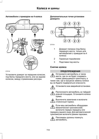 Колеса и шины 
Автомобили с приводом на 4 колеса 
E79152 
Установите домкрат за передним колесом, 
под балку переднего моста, или за задним 
колесом, между стремянками рессоры. 
Дополнительные точки установки 
домкрата 
E79154 
Домкрат-тележка (под балку 
переднего моста, только для 
автомобилей с приводом на 4 
колеса) 
1 
2 Гаражные подъёмники 
3 Подставки под мосты 
Снятие колеса 
ПРЕДУПРЕЖДЕНИЯ 
Остановите автомобиль в таком 
месте, где он не будет создавать 
помех движущемуся транспорту, а 
также там, где в процессе замены колеса 
вы не будете подвергаться опасности. 
Установите знак аварийной остановки. 
Расположите автомобиль на твёрдой 
ровной площадке. Установите колеса 
прямо. 
Выключите зажигание и включите 
стояночный тормоз. 
Если ваш автомобиль оборудован 
механической трансмиссией, 
включите первую передачу или 
передачу заднего хода. Для автоматической 
трансмиссии включите режим парковки. 
Пассажиры должны покинуть 
автомобиль. 
114 
 