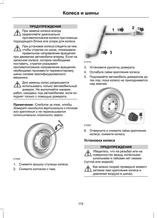 ПРЕДУПРЕЖДЕНИЯ 
Колеса и шины 
При замене колеса всегда 
закрепляйте диагонально 
противоположное колесо при помощи 
подходящего блока или упора для колеса. 
При установке колеса следите за тем, 
чтобы стрелки на шине, показывали 
правильное направление вращения 
при движении автомобиля вперед. Если на 
запасном колесе, которое необходимо 
поставить, стрелки указывают 
противоположное направление вращения, 
необходимо произвести перемонтировку 
шины силами квалифицированного 
механика. 
Для замены колес разрешается 
использовать только автомобильный 
домкрат. Не выполняйте никаких 
работ, находясь под автомобилем, если он 
поднят только с помощью домкрата. 
Примечание: Следите за тем, чтобы 
домкрат находился вертикально к точкам 
его крепления и не перекашивался 
относительно плоскости земли. 
E70956 
1. Снимите крышку ступицы колеса. 
2. Снимите колпачки с гаек. 
1 2 
3 
E79153 
3. Установите рукоятку домкрата. 
4. Ослабьте гайки крепления колеса. 
5. Поднимайте автомобиль домкратом до 
тех пор, пока колесо не приподнимется 
над землей. 
E70960 
6. Отверните и снимите гайки крепления 
колеса, снимите колесо. 
Установка колеса 
ПРЕДУПРЕЖДЕНИЯ 
Убедитесь, что на резьбах или на 
поверхностях между колёсными 
шпильками и гайками нет смазки 
(густой или жидкой). 
Как можно скорее проверьте момент 
затяжки гаек крепления колеса и 
давление воздуха в шинах. 
115 
 