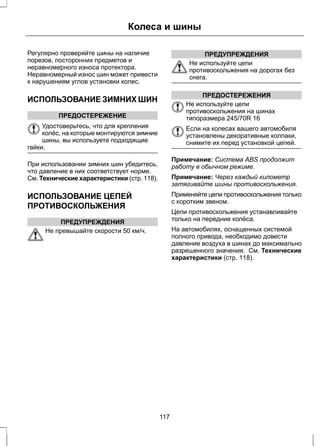 Колеса и шины 
Регулярно проверяйте шины на наличие 
порезов, посторонних предметов и 
неравномерного износа протектора. 
Неравномерный износ шин может привести 
к нарушениям углов установки колес. 
ИСПОЛЬЗОВАНИЕ ЗИМНИХ ШИН 
ПРЕДОСТЕРЕЖЕНИЕ 
Удостоверьтесь, что для крепления 
колёс, на которые монтируются зимние 
шины, вы используете подходящие 
гайки. 
При использовании зимних шин убедитесь, 
что давление в них соответствует норме. 
См. Технические характеристики (стр. 118). 
ИСПОЛЬЗОВАНИЕ ЦЕПЕЙ 
ПРОТИВОСКОЛЬЖЕНИЯ 
ПРЕДУПРЕЖДЕНИЯ 
Не превышайте скорости 50 км/ч. 
ПРЕДУПРЕЖДЕНИЯ 
Не используйте цепи 
противоскольжения на дорогах без 
снега. 
ПРЕДОСТЕРЕЖЕНИЯ 
Не используйте цепи 
противоскольжения на шинах 
типоразмера 245/70R 16 
Если на колесах вашего автомобиля 
установлены декоративные колпаки, 
снимите их перед установкой цепей. 
Примечание: Система ABS продолжит 
работу в обычном режиме. 
Примечание: Через каждый километр 
затягивайте шины противоскольжения. 
Применяйте цепи противоскольжения только 
с коротким звеном. 
Цепи противоскольжения устанавливайте 
только на передние колёса. 
На автомобилях, оснащенных системой 
полного привода, необходимо довести 
давление воздуха в шинах до максимально 
разрешенного значения. См. Технические 
характеристики (стр. 118). 
117 
 