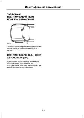 Идентификация автомобиля 
ТАБЛИЧКА С 
ИДЕНТИФИКАЦИОННЫМ 
НОМЕРОМ АВТОМОБИЛЯ 
E79172 
Табличка с идентификационными данными 
автомобиля расположена в моторном 
отсеке. 
ИДЕНТИФИКАЦИОННЫЙ НОМЕР 
АВТОМОБИЛЯ (VIN) 
Идентификационный номер автомобиля 
дополнительно отштампован на 
пластмассовой пластине, находящейся на 
левой части панели управления. 
119 
 