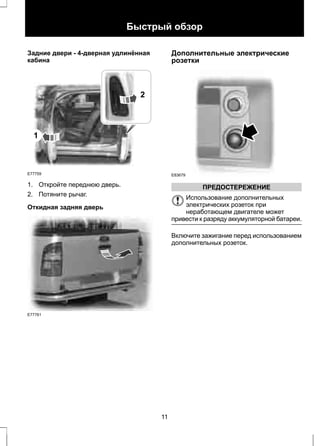 Быстрый обзор 
Задние двери - 4-дверная удлинённая 
кабина 
1 
E77759 
2 
1. Откройте переднюю дверь. 
2. Потяните рычаг. 
Откидная задняя дверь 
E77761 
Дополнительные электрические 
розетки 
E83679 
ПРЕДОСТЕРЕЖЕНИЕ 
Использование дополнительных 
электрических розеток при 
неработающем двигателе может 
привести к разряду аккумуляторной батареи. 
Включите зажигание перед использованием 
дополнительных розеток. 
11 
 