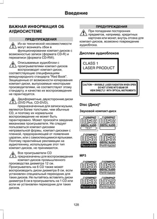 ВАЖНАЯ ИНФОРМАЦИЯ ОБ 
АУДИОСИСТЕМЕ 
ПРЕДУПРЕЖДЕНИЯ 
Введение 
Из-за технической несовместимости 
могут возникать сбои в 
функционировании компакт-дисков с 
возможностью записи (формата CD-R) и 
перезаписи (формата CD-RW). 
Описываемые аудиоблоки с 
проигрывателями компакт-дисков 
воспроизводят компакт-диски, 
соответствующие спецификациям 
международного стандарта "Red Book". 
Защищенные от возможности копирования 
компакт-диски, выпускаемые некоторыми 
производителями, не соответствуют этому 
стандарту, и качество их воспроизведения 
не гарантируется. 
Двухформатные, двухсторонние диски 
(DVD Plus, CD-DVD), 
предназначенные для записи музыки, 
являются более толстыми, чем обычные 
CD, и поэтому их нормальное 
воспроизведение не может быть 
гарантировано. Может произойти заедание 
механизма проигрывателя. Не следует 
пользоваться компакт-дисками 
неправильной формы, компакт-дисками с 
пленкой, предохраняющей от появления 
царапин, или с самоклеющимися ярлыками. 
Поэтому гарантийные рекламации на 
аудиотехнику, использующие этот тип 
компакт-дисков, не принимаются. 
Все проигрыватели CD 
предназначены для воспроизведения 
компакт-дисков промышленного 
производства диаметра 12 см. 
Проигрыватель на 6 CD также может 
воспроизводить диски диаметра 8 см, если 
установлен специальный переходник для 
таких дисков. Не пытайтесь вставлять диски 
диаметра 8 см в проигрыватель на 1 CD или 
если не установлен переходник для таких 
дисков. 
ПРЕДУПРЕЖДЕНИЯ 
При попадании посторонних 
предметов, например, кредитных 
карточек или монет, внутрь отсека для 
компакт-дисков, возможно повреждение 
аудиоблока. 
Дисплеи аудиоблоков 
E66256 
E66257 
Disc (Диск)* 
Звуковой компакт-диск 
E66254 
MP3 
E66255 
128 
 