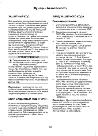 Функции безопасности 
ЗАЩИТНЫЙ КОД 
Для защиты от похищения аудиосистема 
вашего автомобиля оборудована системой 
защиты от воров. Данная система требует 
введение кода, что делает аудиосистему 
неработоспособной в случае похищения. 
Система защиты активируется после 
отключения электропитания от 
аудиосистемы или при любом прерывании 
подачи электропитания. Если система 
активирована, то при возобновлении подачи 
электропитания аудиосистема не будет 
функционировать, а на дисплее будет 
мигать надпись 'CODE' до тех пор, пока не 
будет введён верный код. Если активируется 
система защиты, то все настройки 
аудиосистемы сбиваются. 
ПРЕДОСТЕРЕЖЕНИЕ 
Перед вводом персонального кода 
необходимо изучить инструкции по его 
вводу. Персональный код 
высвечивается на дисплее аудиосистемы 
только при его установке. После того, как 
код был введён и записан в память 
аудиосистемы, он больше не 
высвечивается. Поэтому необходимо 
записать высветившийся персональный код. 
Не позволяйте посторонним лицам вводить 
данный код. 
Примечание: Несмотря на то, что 
аудиосистема может функционировать и 
без установки персонального кода, мы всё 
же рекомендуем его устанавливать. 
ЕСЛИ ЗАЩИТНЫЙ КОД УТЕРЯН 
Если вы потеряете цифровой код, 
обратитесь к обслуживающему вас дилеру, 
сообщите ему реквизиты вашего аудиоблока 
и предоставьте подтверждение права 
собственности. Обслуживающий вас дилер 
получит правильный код в Ford Motor 
Compаny Limited. 
ВВОД ЗАЩИТНОГО КОДА 
Процедура установки 
1. Вначале аудиосистема должна быть 
выключена и переключатель зажигания 
должен находиться в положении ACC. 
2. Одновременно нажмите на кнопку 
AUTO-M и на кнопку 6 и удерживайте их 
около двух секунд, пока не высветится 
надпись 'CODE'. 
3. Снова одновременно нажмите на кнопку 
AUTO-M и на кнопку 6, пока 
высвечивается надпись 'CODE' (около 
10 секунд). На дисплее появятся 
символы '----'. 
4. Пока высвечиваются данные чёрточки, 
введите ваш персональный код, 
используя кнопки 1, 2, 3 и 4. Кнопка 1 
меняет первую цифру, кнопка 2 - вторую, 
3 - третью и 4 - четвёртую. Например, 
если вы хотите ввести код 4213, 
необходимо нажать на кнопку 1 пять раз, 
на кнопку 2 - три раза, на кнопку 3 - два 
раза и на кнопку 4 - четыре раза. Если 
изображение на дисплее не меняется 
во время ввода, начините процедуру 
заново с шага 1. 
5. Одновременно нажмите на кнопку 
AUTO-M и на кнопку 6 и удерживайте их 
около двух секунд, пока на дисплее 
высвечивается введённый код. 
Раздастся звуковой сигнал и надпись 
'CODE' начнёт мигать. Примерно через 
5 секунд надпись 'CODE' исчезнет. Это 
будет говорить о том, что система 
настроена. 
Примечание: Мы рекомендуем выбирать 
такой код, чтобы он ассоциировался с 
легко запоминаемым числом. Также 
рекомендуется хранить лист с вашим 
персональным кодом вместе с 
документами на автомобиль. 
133 
 