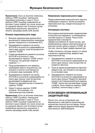 Функции безопасности 
Примечание: Если на дисплее появилась 
надпись 'ERR' (ошибка), повторите 
процедуру установки с шага 4. Если 
надпись 'ERR' (ошибка) появляется на 
дисплее 3 раза подряд, то после этого вы 
не сможете ввести код. В таком случае 
необходимо выключить зажигание и 
начать процедуру ввода кода заново. 
Отмена персонального кода 
1. Вначале аудиосистема должна быть 
выключена и переключатель зажигания 
должен находиться в положении ACC. 
2. Одновременно нажмите на кнопку 
AUTO-M и на кнопку 6 и удерживайте их 
около двух секунд, пока не высветится 
надпись 'CODE'. 
3. Снова одновременно нажмите на кнопку 
AUTO-M и на кнопку 6, пока 
высвечивается надпись 'CODE' (около 
10 секунд). На дисплее появятся 
символы '----'. 
4. Пока высвечиваются эти символы, 
необходимо ввести текущий код, как 
описано в пункте 4 инструкции по 
установке кода (например, 4213). 
5. Одновременно нажмите на кнопку 
AUTO-M и на кнопку 6 и удерживайте их 
около двух секунд, пока на дисплее 
высвечивается введённый код. 
Раздастся звуковой сигнал и появится 
надпись 'CODE'. 
6. Через 5 секунд надпись 'CODE' 
исчезнет. Это означает, что 
персональный код отменён. 
Примечание: Если на дисплее появилась 
надпись 'ERR' (ошибка), повторите 
процедуру установки с шага 4. Если 
надпись 'ERR' (ошибка) появляется на 
дисплее 3 раза подряд, то после этого вы 
не сможете ввести код. В таком случае 
необходимо выключить зажигание и 
начать процедуру ввода кода заново. 
Изменение персонального кода 
Перед изменением персонального кода его 
необходимо отменить. Затем установите 
персональный код, следуя инструкции по 
установке. 
Активация системы 
Если подача электропитания к аудиосистеме 
отключена или прервана, то активируется 
система защиты от воров. После этого 
аудиосистема становится 
неработоспособной. В таком случае, при 
возобновлении подачи электропитания на 
дисплее начнёт мигать надпись 'CODE' до 
тех пор, пока не будет введён верный код. 
Чтобы отключить систему защиты от воров 
и включить аудиосистему, введите ваш 
персональный код. 
1. Одновременно нажмите на кнопку 
AUTO-M и на кнопку 6 и удерживайте их 
около двух секунд, пока на дисплее не 
появятся чёрточки. 
2. Пока на экране высвечиваются чёрточки, 
введите код, как описано в инструкции 
по установке кода. 
3. Одновременно нажмите на кнопку 
AUTO-M и на кнопку 6 и удерживайте их 
около двух секунд. Раздастся звуковой 
сигнал и на 5 секунд высветится надпись 
'CODE', после чего система будет готова 
к работе. Если появится надпись 'ERR' 
(ошибка), начните ввод с шага 1. 
ЕСЛИ ВВЕДЕН НЕПРАВИЛЬНЫЙ 
ЗАЩИТНЫЙ КОД 
После того, как вы установили код 
безопасности, вам даётся ограниченное 
количество попыток для его ввода. После 
трёх попыток ввода аудиосистема будет 
окончательно заблокирована. 
134 
 