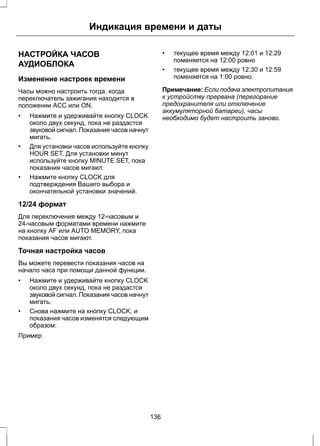 Индикация времени и даты 
НАСТРОЙКА ЧАСОВ 
АУДИОБЛОКА 
Изменение настроек времени 
Часы можно настроить тогда, когда 
переключатель зажигания находится в 
положении ACC или ON. 
• Нажмите и удерживайте кнопку CLOCK 
около двух секунд, пока не раздастся 
звуковой сигнал. Показания часов начнут 
мигать. 
• Для установки часов используйте кнопку 
HOUR SET. Для установки минут 
используйте кнопку MINUTE SET, пока 
показания часов мигают. 
• Нажмите кнопку CLOCK для 
подтверждения Вашего выбора и 
окончательной установки значений. 
12/24 формат 
Для переключения между 12-часовым и 
24-часовым форматами времени нажмите 
на кнопку AF или AUTO MEMORY, пока 
показания часов мигают. 
Точная настройка часов 
Вы можете перевести показания часов на 
начало часа при помощи данной функции. 
• Нажмите и удерживайте кнопку CLOCK 
около двух секунд, пока не раздастся 
звуковой сигнал. Показания часов начнут 
мигать. 
• Снова нажмите на кнопку CLOCK, и 
показания часов изменятся следующим 
образом: 
Пример 
• текущее время между 12:01 и 12:29 
поменяется на 12:00 ровно 
• текущее время между 12:30 и 12:59 
поменяется на 1:00 ровно. 
Примечание: Если подача электропитания 
к устройству прервана (перегорание 
предохранителя или отключение 
аккумуляторной батареи), часы 
необходимо будет настроить заново. 
136 
 