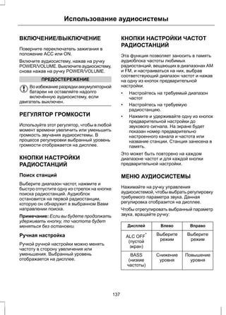 Использование аудиосистемы 
ВКЛЮЧЕНИЕ/ВЫКЛЮЧЕНИЕ 
Поверните переключатель зажигания в 
положение ACC или ON. 
Включите аудиосистему, нажав на ручку 
POWER/VOLUME. Выключите аудиосистему, 
снова нажав на ручку POWER/VOLUME. 
ПРЕДОСТЕРЕЖЕНИЕ 
Во избежание разрядки аккумуляторной 
батареи не оставляйте надолго 
включённую аудиосистему, если 
двигатель выключен. 
РЕГУЛЯТОР ГРОМКОСТИ 
Используйте этот регулятор, чтобы в любой 
момент времени увеличить или уменьшить 
громкость звучания аудиосистемы. В 
процессе регулировки выбранный уровень 
громкости отображается на дисплее. 
КНОПКИ НАСТРОЙКИ 
РАДИОСТАНЦИЙ 
Поиск станций 
Выберите диапазон частот, нажмите и 
быстро отпустите одну из стрелок на кнопке 
поиска радиостанций. Аудиоблок 
остановится на первой радиостанции, 
которую он обнаружит в выбранном Вами 
направлении поиска. 
Примечание: Если вы будете продолжать 
удерживать кнопку, то частота будет 
меняться без остановки. 
Ручная настройка 
Ручкой ручной настройки можно менять 
частоту в сторону увеличения или 
уменьшения. Выбранный уровень 
отображается на дисплее. 
КНОПКИ НАСТРОЙКИ ЧАСТОТ 
РАДИОСТАНЦИЙ 
Эта функция позволяет заносить в память 
аудиоблока частоты любимых 
радиостанций, вещающих в диапазонах AM 
и FM, и настраиваться на них, выбрав 
соответствующий диапазон частот и нажав 
на одну из кнопок предварительной 
настройки. 
• Настройтесь на требуемый диапазон 
частот 
• Настройтесь на требуемую 
радиостанцию. 
• Нажмите и удерживайте одну из кнопок 
предварительной настройки до 
звукового сигнала. На экране будет 
показан номер предварительно 
настроенного канала и частота или 
название станции. Станция занесена в 
память. 
Это может быть повторено на каждом 
диапазоне частот и для каждой кнопки 
предварительной настройки. 
МЕНЮ АУДИОСИСТЕМЫ 
Нажимайте на ручку управления 
аудиосистемой, чтобы выбрать регулировку 
требуемого параметра звука. Данная 
регулировка отобразится на дисплее. 
Чтобы отрегулировать выбранный параметр 
звука, вращайте ручку: 
Дисплей Влево Вправо 
Выберите 
режим 
Выберите 
ALC OFF режим * 
(пустой 
экран) 
Повышение 
уровня 
Снижение 
уровня 
BASS 
(низкие 
частоты) 
137 
 