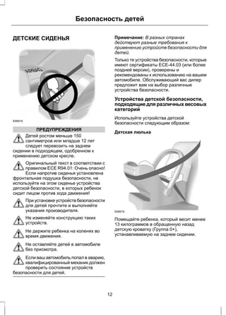 ДЕТСКИЕ СИДЕНЬЯ 
E68916 
Безопасность детей 
ПРЕДУПРЕЖДЕНИЯ 
Детей ростом меньше 150 
сантиметров или младше 12 лет 
следует перевозить на заднем 
сидении в подходящем, одобренном к 
применению детском кресле. 
Оригинальный текст в соответствии с 
правилом ECE R94.01: Очень опасно! 
Если напротив сиденья установлена 
фронтальная подушка безопасности, не 
используйте на этом сиденье устройства 
детской безопасности, в которых ребенок 
сидит лицом против хода движения! 
При установке устройств безопасности 
для детей прочтите и выполняйте 
указания производителя. 
Не изменяйте конструкцию таких 
устройств. 
Не держите ребенка на коленях во 
время движения. 
Не оставляйте детей в автомобиле 
без присмотра. 
Если ваш автомобиль попал в аварию, 
квалифицированный механик должен 
проверить состояние устройств 
безопасности для детей. 
Примечание: В разных странах 
действуют разные требования к 
применению устройств безопасности для 
детей. 
Только те устройства безопасности, которые 
имеют сертификаты ECE-44.03 (или более 
поздней версии), проверены и 
рекомендованы к использованию на вашем 
автомобиле. Обслуживающий вас дилер 
предложит вам на выбор различные 
устройства безопасности. 
Устройства детской безопасности, 
подходящие для различных весовых 
категорий 
Используйте устройства детской 
безопасности следующим образом: 
Детская люлька 
E68918 
Помещайте ребенка, который весит менее 
13 килограммов в обращенную назад 
детскую кроватку (Группа 0+), 
устанавливаемую на заднем сидении. 
12 
 