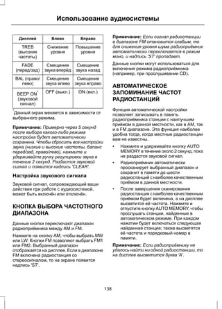 Использование аудиосистемы 
Дисплей Влево Вправо 
Повышение 
уровня 
Снижение 
уровня 
TREB 
(высокие 
частоты) 
Смещение 
звука назад 
Смещение 
звука вперёд 
FADE 
(перед/зад) 
Смещение 
звука вправо 
Смещение 
звука влево 
BAL (право/ 
лево) 
BEEP ON* OFF (выкл.) ON (вкл.) 
(звуковой 
сигнал) 
*Данный экран меняется в зависимости от 
выбранного режима. 
Примечание: Примерно через 5 секунд 
после выбора какого-либо режима 
настройка будет автоматически 
сохранена. Чтобы сбросить все настройки 
звука (низкие и высокие частоты, баланс 
перед/зад, право/лево), нажмите и 
удерживайте ручку регулировки звука в 
течение 2 секунд. Раздастся звуковой 
сигнал и появится надпись 'CLEAR'. 
Настройка звукового сигнала 
Звуковой сигнал, сопровождающий ваши 
действия при работе с аудиосистемой, 
может быть включён или отключён. 
КНОПКА ВЫБОРА ЧАСТОТНОГО 
ДИАПАЗОНА 
Данные кнопки переключают диапазон 
радиоприёмника между AM и FM. 
Нажмите на кнопку АМ, чтобы выбрать MW 
или LW. Кнопки FM позволяют выбрать FM1 
или FM2. Выбранный диапазон 
отображается на дисплее. Если в диапазоне 
FM включена радиостанция со 
стереосигналом, то на экране появится 
надпись 'ST'. 
Примечание: Если сигнал радиостанции 
в диапазоне FM становится слабым, то 
для снижения уровня шума радиоприёмник 
автоматически переключается в режим 
моно, и надпись 'ST' пропадает. 
Данные кнопки могут использоваться для 
включения режима радиоприёмника 
(например, при прослушивании CD). 
АВТОМАТИЧЕСКОЕ 
ЗАПОМИНАНИЕ ЧАСТОТ 
РАДИОСТАНЦИЙ 
Функция автоматической настройки 
позволяет записывать в память 
радиоприёмника станции с наилучшим 
приёмом в данной местности, как в AM, так 
и в FM диапазоне. Эта функция наиболее 
удобна тогда, когда местные радиостанции 
вам не известны. 
• Нажмите и удерживайте кнопку AUTO 
MEMORY в течение около 2 секунд, пока 
не раздастся звуковой сигнал. 
• Радиоприёмник автоматически 
просканирует выбранный диапазон и 
сохранит в памяти до шести 
радиостанций с наиболее качественным 
приёмом в данной местности. 
• После завершения сканирования 
радиостанция с наиболее качественным 
приёмом будет включена, а на дисплее 
высветится её частота. Нажмите и 
отпустите кнопку AUTO MEMORY, чтобы 
прослушать станции, найденные в 
автоматическом режиме. При каждом 
нажатии будет включаться следующая 
найденная станция; также высветятся 
её частота и порядковый номер в 
памяти. 
Примечание: Если радиоприёмнику не 
удалось найти ни одной радиостанции, то 
на дисплее высветится буква 'A'. 
138 
 