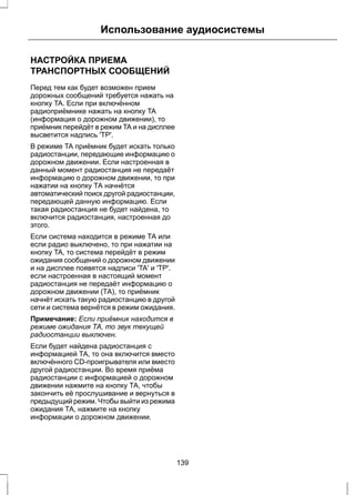 Использование аудиосистемы 
НАСТРОЙКА ПРИЕМА 
ТРАНСПОРТНЫХ СООБЩЕНИЙ 
Перед тем как будет возможен прием 
дорожных сообщений требуется нажать на 
кнопку TA. Если при включённом 
радиоприёмнике нажать на кнопку TA 
(информация о дорожном движении), то 
приёмник перейдёт в режим TA и на дисплее 
высветится надпись 'TP'. 
В режиме TA приёмник будет искать только 
радиостанции, передающие информацию о 
дорожном движении. Если настроенная в 
данный момент радиостанция не передаёт 
информацию о дорожном движении, то при 
нажатии на кнопку ТА начнётся 
автоматический поиск другой радиостанции, 
передающей данную информацию. Если 
такая радиостанция не будет найдена, то 
включится радиостанция, настроенная до 
этого. 
Если система находится в режиме ТА или 
если радио выключено, то при нажатии на 
кнопку TA, то система перейдёт в режим 
ожидания сообщений о дорожном движении 
и на дисплее появятся надписи 'TA' и 'TP'. 
если настроенная в настоящий момент 
радиостанция не передаёт информацию о 
дорожном движении (ТА), то приёмник 
начнёт искать такую радиостанцию в другой 
сети и система вернётся в режим ожидания. 
Примечание: Если приёмник находится в 
режиме ожидания ТА, то звук текущей 
радиостанции выключен. 
Если будет найдена радиостанция с 
информацией ТА, то она включится вместо 
включённого CD-проигрывателя или вместо 
другой радиостанции. Во время приёма 
радиостанции с информацией о дорожном 
движении нажмите на кнопку ТА, чтобы 
закончить её прослушивание и вернуться в 
предыдущий режим. Чтобы выйти из режима 
ожидания ТА, нажмите на кнопку 
информации о дорожном движении. 
139 
 