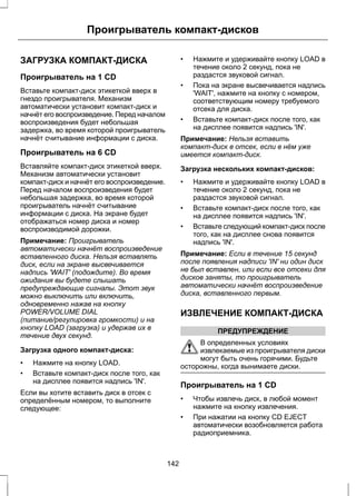 Проигрыватель компакт-дисков 
ЗАГРУЗКА КОМПАКТ-ДИСКА 
Проигрыватель на 1 CD 
Вставьте компакт-диск этикеткой вверх в 
гнездо проигрывателя. Механизм 
автоматически установит компакт-диск и 
начнёт его воспроизведение. Перед началом 
воспроизведения будет небольшая 
задержка, во время которой проигрыватель 
начнёт считывание информации с диска. 
Проигрыватель на 6 CD 
Вставляйте компакт-диск этикеткой вверх. 
Механизм автоматически установит 
компакт-диск и начнёт его воспроизведение. 
Перед началом воспроизведения будет 
небольшая задержка, во время которой 
проигрыватель начнёт считывание 
информации с диска. На экране будет 
отображаться номер диска и номер 
воспроизводимой дорожки. 
Примечание: Проигрыватель 
автоматически начнёт воспроизведение 
вставленного диска. Нельзя вставлять 
диск, если на экране высвечивается 
надпись 'WAIT' (подождите). Во время 
ожидания вы будете слышать 
предупреждающие сигналы. Этот звук 
можно выключить или включить, 
одновременно нажав на кнопку 
POWER/VOLUME DIAL 
(питание/регулировка громкости) и на 
кнопку LOAD (загрузка) и удержав их в 
течение двух секунд. 
Загрузка одного компакт-диска: 
• Нажмите на кнопку LOAD. 
• Вставьте компакт-диск после того, как 
на дисплее появится надпись 'IN'. 
Если вы хотите вставить диск в отсек с 
определённым номером, то выполните 
следующее: 
• Нажмите и удерживайте кнопку LOAD в 
течение около 2 секунд, пока не 
раздастся звуковой сигнал. 
• Пока на экране высвечивается надпись 
'WAIT', нажмите на кнопку с номером, 
соответствующим номеру требуемого 
отсека для диска. 
• Вставьте компакт-диск после того, как 
на дисплее появится надпись 'IN'. 
Примечание: Нельзя вставить 
компакт-диск в отсек, если в нём уже 
имеется компакт-диск. 
Загрузка нескольких компакт-дисков: 
• Нажмите и удерживайте кнопку LOAD в 
течение около 2 секунд, пока не 
раздастся звуковой сигнал. 
• Вставьте компакт-диск после того, как 
на дисплее появится надпись 'IN'. 
• Вставьте следующий компакт-диск после 
того, как на дисплее снова появится 
надпись 'IN'. 
Примечание: Если в течение 15 секунд 
после появления надписи 'IN' ни один диск 
не был вставлен, или если все отсеки для 
дисков заняты, то проигрыватель 
автоматически начнёт воспроизведение 
диска, вставленного первым. 
ИЗВЛЕЧЕНИЕ КОМПАКТ-ДИСКА 
ПРЕДУПРЕЖДЕНИЕ 
В определенных условиях 
извлекаемые из проигрывателя диски 
могут быть очень горячими. Будьте 
осторожны, когда вынимаете диски. 
Проигрыватель на 1 CD 
• Чтобы извлечь диск, в любой момент 
нажмите на кнопку извлечения. 
• При нажатии на кнопку CD EJECT 
автоматически возобновляется работа 
радиоприемника. 
142 
 