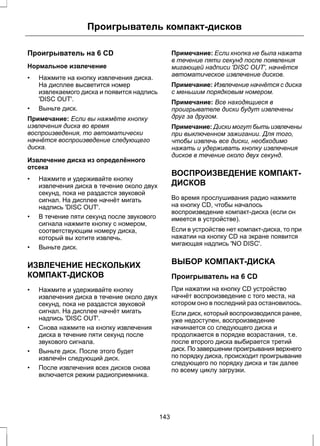 Проигрыватель компакт-дисков 
Проигрыватель на 6 CD 
Нормальное извлечение 
• Нажмите на кнопку извлечения диска. 
На дисплее высветится номер 
извлекаемого диска и появится надпись 
'DISC OUT'. 
• Выньте диск. 
Примечание: Если вы нажмёте кнопку 
извлечения диска во время 
воспроизведения, то автоматически 
начнётся воспроизведение следующего 
диска. 
Извлечение диска из определённого 
отсека 
• Нажмите и удерживайте кнопку 
извлечения диска в течение около двух 
секунд, пока не раздастся звуковой 
сигнал. На дисплее начнёт мигать 
надпись 'DISC OUT'. 
• В течение пяти секунд после звукового 
сигнала нажмите кнопку с номером, 
соответствующим номеру диска, 
который вы хотите извлечь. 
• Выньте диск. 
ИЗВЛЕЧЕНИЕ НЕСКОЛЬКИХ 
КОМПАКТ-ДИСКОВ 
• Нажмите и удерживайте кнопку 
извлечения диска в течение около двух 
секунд, пока не раздастся звуковой 
сигнал. На дисплее начнёт мигать 
надпись 'DISC OUT'. 
• Снова нажмите на кнопку извлечения 
диска в течение пяти секунд после 
звукового сигнала. 
• Выньте диск. После этого будет 
извлечён следующий диск. 
• После извлечения всех дисков снова 
включается режим радиоприемника. 
Примечание: Если кнопка не была нажата 
в течение пяти секунд после появления 
мигающей надписи 'DISC OUT', начнётся 
автоматическое извлечение дисков. 
Примечание: Извлечение начнётся с диска 
с меньшим порядковым номером. 
Примечание: Все находящиеся в 
проигрывателе диски будут извлечены 
друг за другом. 
Примечание: Диски могут быть извлечены 
при выключенном зажигании. Для того, 
чтобы извлечь все диски, необходимо 
нажать и удерживать кнопку извлечения 
дисков в течение около двух секунд. 
ВОСПРОИЗВЕДЕНИЕ КОМПАКТ- 
ДИСКОВ 
Во время прослушивания радио нажмите 
на кнопку CD, чтобы началось 
воспроизведение компакт-диска (если он 
имеется в устройстве). 
Если в устройстве нет компакт-диска, то при 
нажатии на кнопку CD на экране появится 
мигающая надпись 'NO DISC'. 
ВЫБОР КОМПАКТ-ДИСКА 
Проигрыватель на 6 CD 
При нажатии на кнопку CD устройство 
начнёт воспроизведение с того места, на 
котором оно в последний раз остановилось. 
Если диск, который воспроизводился ранее, 
уже недоступен, воспроизведение 
начинается со следующего диска и 
продолжается в порядке возрастания, т.е. 
после второго диска выбирается третий 
диск. По завершении проигрывания верхнего 
по порядку диска, происходит проигрывание 
следующего по порядку диска и так далее 
по всему циклу загрузки. 
143 
 
