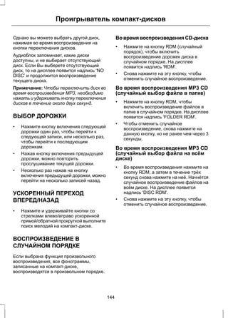 Проигрыватель компакт-дисков 
Однако вы можете выбрать другой диск, 
нажимая во время воспроизведения на 
кнопки переключения дисков. 
Аудиоблок запоминает, какие диски 
доступны, и не выбирает отсутствующий 
диск. Если Вы выберете отсутствующий 
диск, то на дисплее появится надпись ‘NO 
DISC’ и продолжится воспроизведение 
текущего диска. 
Примечание: Чтобы переключить диск во 
время воспроизведения MP3, необходимо 
нажать и удерживать кнопку переключения 
дисков в течение около двух секунд. 
ВЫБОР ДОРОЖКИ 
• Нажмите кнопку включения следующей 
дорожки один раз, чтобы перейти к 
следующей записи, или несколько раз, 
чтобы перейти к последующим 
дорожкам. 
• Нажав кнопку включения предыдущей 
дорожки, можно повторить 
прослушивание текущей дорожки. 
• Несколько раз нажав на кнопку 
включения предыдущей дорожки, можно 
перейти на несколько записей назад. 
УСКОРЕННЫЙ ПЕРЕХОД 
ВПЕРЕД/НАЗАД 
• Нажмите и удерживайте кнопки со 
стрелками влево/вправо ускоренной 
прямой/обратной прокруткой выполните 
поиск мелодий на компакт-диске. 
ВОСПРОИЗВЕДЕНИЕ В 
СЛУЧАЙНОМ ПОРЯДКЕ 
Если выбрана функция произвольного 
воспроизведения, все фонограммы, 
записанные на компакт-диске, 
воспроизводятся в произвольном порядке. 
Во время воспроизведения CD-диска 
• Нажмите на кнопку RDM (случайный 
порядок), чтобы включить 
воспроизведение дорожек диска в 
случайном порядке. На дисплее 
появится надпись 'RDM'. 
• Снова нажмите на эту кнопку, чтобы 
отменить случайное воспроизведение. 
Во время воспроизведения MP3 CD 
(случайный выбор файла в папке) 
• Нажмите на кнопку RDM, чтобы 
включить воспроизведение файлов в 
папке в случайном порядке. На дисплее 
появится надпись 'FOLDER RDM'. 
• Чтобы отменить случайное 
воспроизведение, снова нажмите на 
данную кнопку, но не ранее чем через 3 
секунды. 
Во время воспроизведения MP3 CD 
(случайный выбор файла на всём 
диске) 
• Во время воспроизведения нажмите на 
кнопку RDM, а затем в течение трёх 
секунд снова нажмите на неё. Начнётся 
случайное воспроизведение файлов на 
всём диске. На дисплее появится 
надпись 'DISC RDM'. 
• Снова нажмите на эту кнопку, чтобы 
отменить случайное воспроизведение. 
144 
 