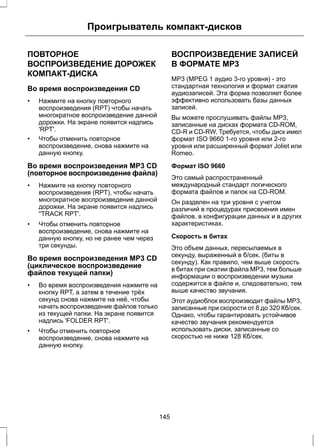 Проигрыватель компакт-дисков 
ПОВТОРНОЕ 
ВОСПРОИЗВЕДЕНИЕ ДОРОЖЕК 
КОМПАКТ-ДИСКА 
Во время воспроизведения CD 
• Нажмите на кнопку повторного 
воспроизведения (RPT) чтобы начать 
многократное воспроизведение данной 
дорожки. На экране появится надпись 
'RPT'. 
• Чтобы отменить повторное 
воспроизведение, снова нажмите на 
данную кнопку. 
Во время воспроизведения MP3 CD 
(повторное воспроизведение файла) 
• Нажмите на кнопку повторного 
воспроизведения (RPT), чтобы начать 
многократное воспроизведение данной 
дорожки. На экране появится надпись 
''TRACK RPT'. 
• Чтобы отменить повторное 
воспроизведение, снова нажмите на 
данную кнопку, но не ранее чем через 
три секунды. 
Во время воспроизведения MP3 CD 
(циклическое воспроизведение 
файлов текущей папки) 
• Во время воспроизведения нажмите на 
кнопку RPT, а затем в течение трёх 
секунд снова нажмите на неё, чтобы 
начать воспроизведение файлов только 
из текущей папки. На экране появится 
надпись 'FOLDER RPT'. 
• Чтобы отменить повторное 
воспроизведение, снова нажмите на 
данную кнопку. 
ВОСПРОИЗВЕДЕНИЕ ЗАПИСЕЙ 
В ФОРМАТЕ MP3 
MP3 (MPEG 1 аудио 3-го уровня) - это 
стандартная технология и формат сжатия 
аудиозаписей. Эта форма позволяет более 
эффективно использовать базы данных 
записей. 
Вы можете прослушивать файлы MP3, 
записанные на дисках формата CD-ROM, 
CD-R и CD-RW. Требуется, чтобы диск имел 
формат ISO 9660 1-го уровня или 2-го 
уровня или расширенный формат Joliet или 
Romeo. 
Формат ISO 9660 
Это самый распространенный 
международный стандарт логического 
формата файлов и папок на CD-ROM. 
Он разделен на три уровня с учетом 
различий в процедурах присвоения имен 
файлов, в конфигурации данных и в других 
характеристиках. 
Скорость в битах 
Это объем данных, пересылаемых в 
секунду, выраженный в б/сек. (биты в 
секунду). Как правило, чем выше скорость 
в битах при сжатии файла MP3, тем больше 
информации о воспроизведении музыки 
содержится в файле и, следовательно, тем 
выше качество звучания. 
Этот аудиоблок воспроизводит файлы MP3, 
записанные при скорости от 8 до 320 Кб/сек. 
Однако, чтобы гарантировать устойчивое 
качество звучания рекомендуется 
использовать диски, записанные со 
скоростью не ниже 128 Кб/сек. 
145 
 
