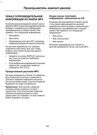 Проигрыватель компакт-дисков 
ПОКАЗ СОПРОВОДИТЕЛЬНОЙ 
ИНФОРМАЦИИ ИЗ ФАЙЛА MP3 
В режиме воспроизведения компакт-диска 
формата MP3 на дисплей аудиоблока можно 
выводить определенную информацию, 
зашифрованную в каждой записи. Как 
правило, это следующая информация: 
• Имя файла. 
• Имя папки. 
• Информация категории ID3, например, 
название альбома или имя исполнителя. 
На дисплее аудиоблока, как правило, 
появляется имя папки. Для того чтобы 
выбрать для показа на дисплее другую 
информацию: 
• Нажмите на кнопку DISPLAY несколько 
раз, пока не появится требуемая 
информация. 
• Если выбранная информация категории 
недоступна, на дисплее появится 
сообщение ‘NO TITLE’. 
Прокручивание дисплеев МР3 
На экран выводится не более 12 символов. 
Для просмотра остальных символов из 
длинного названия поверните регулятор 
ручной настройки право. Скрытые названия 
выводятся на экран посимвольно. 
Примечание: Количество символов, 
которые можно вывести на экран, 
ограничено. Если количество символов, 
включая расширение файла (.mp3), 
превышает 32, возможно, не все символы 
будут выведены на экран. 
Опции показа текстовой 
информации, записанной на CD 
В режиме воспроизведения компакт-диска 
с текстовой информацией на дисплей 
аудиоблока можно выводить ограниченную 
информацию, зашифрованную в каждой 
записи. Как правило, это следующая 
информация: 
• Имя диска. 
• Имя исполнителя. 
• Имя записи. 
Категории информации для показа на 
дисплее выбираются так же, как и для MP3. 
148 
 