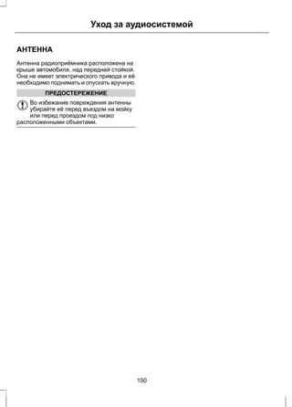 Уход за аудиосистемой 
АНТЕННА 
Антенна радиоприёмника расположена на 
крыше автомобиля, над передней стойкой. 
Она не имеет электрического привода и её 
необходимо поднимать и опускать вручную. 
ПРЕДОСТЕРЕЖЕНИЕ 
Во избежание повреждения антенны 
убирайте её перед въездом на мойку 
или перед проездом под низко 
расположенными объектами. 
150 
 