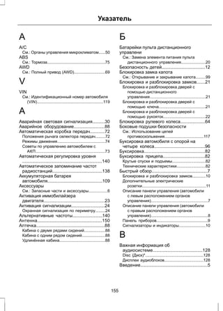 Указатель 
A 
A/C 
См.: Органы управления микроклиматом......50 
ABS 
См.: Тормоза....................................................75 
AWD 
См.: Полный привод (AWD)............................69 
V 
VIN 
См.: Идентификационный номер автомобиля 
(VIN)...........................................................119 
А 
Аварийная световая сигнализация..........30 
Аварийное оборудование.........................88 
Автоматическая коробка передач............72 
Положения рычага селектора передач.........72 
Режимы движения...........................................74 
Советы по управлению автомобилем с 
АКП..............................................................73 
Автоматическая регулировка уровня 
................................................................140 
Автоматическое запоминание частот 
радиостанций........................................138 
Аккумуляторная батарея 
автомобиля............................................109 
Аксессуары 
См.: Запасные части и аксессуары.................6 
Активация иммобилайзера 
двигателя.................................................23 
Активация сигнализации...........................24 
Охранная сигнализация по периметру.........24 
Альтернативные частоты........................140 
Антенна....................................................150 
Аптечка.......................................................88 
Кабина с двумя рядами сидений...................88 
Кабина с одним рядом сидений.....................88 
Удлинённая кабина.........................................88 
Б 
Батарейки пульта дистанционного 
управлени 
См.: Замена элемента питания пульта 
дистанционного управления......................20 
Безопасность детей...................................12 
Блокировка замка капота 
См.: Открывание и закрывание капота.........99 
Блокировка и разблокировка замков.......21 
Блокировка и разблокировка дверей с 
помощью дистанционного 
управления..................................................21 
Блокировка и разблокировка дверей с 
помощью ключа..........................................21 
Блокировка и разблокировка дверей с 
помощью рукояток......................................22 
Блокировка рулевого колеса....................64 
Боковые подушки безопасности 
См.: Использование цепей 
противоскольжения...................................117 
Буксировка автомобиля с опорой на 
четыре колеса.........................................96 
Буксировка.................................................82 
Буксировка прицепа..................................82 
Крутые спуски и подъемы..............................82 
Технические характеристики..........................82 
Быстрый обзор.............................................7 
Блокировка и разблокировка замков............10 
Дополнительные электрические 
розетки.........................................................11 
Описание панели управления (автомобили 
с левым расположением органов 
управления)...................................................7 
Описание панели управления (автомобили 
с правым расположением органов 
управления)...................................................8 
Панель приборов..............................................9 
Сигнализаторы и индикаторы........................10 
В 
Важная информация об 
аудиосистеме........................................128 
Disc (Диск)*....................................................128 
Дисплеи аудиоблоков...................................128 
Введение......................................................5 
155 
 