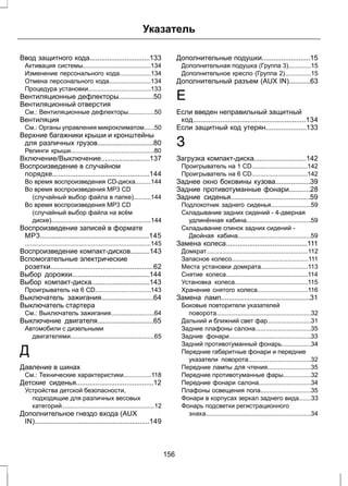 Указатель 
Ввод защитного кода...............................133 
Активация системы.......................................134 
Изменение персонального кода..................134 
Отмена персонального кода........................134 
Процедура установки....................................133 
Вентиляционные дефлекторы..................50 
Вентиляционный отверстия 
См.: Вентиляционные дефлекторы...............50 
Вентиляция 
См.: Органы управления микроклиматом......50 
Верхние багажники крыши и кронштейны 
для различных грузов.............................80 
Релинги крыши................................................80 
Включение/Выключение.........................137 
Воспроизведение в случайном 
порядке..................................................144 
Во время воспроизведения CD-диска.........144 
Во время воспроизведения MP3 CD 
(случайный выбор файла в папке)..........144 
Во время воспроизведения MP3 CD 
(случайный выбор файла на всём 
диске).........................................................144 
Воспроизведение записей в формате 
MP3........................................................145 
........................................................................145 
Воспроизведение компакт-дисков..........143 
Вспомогательные электрические 
розетки.....................................................62 
Выбор дорожки........................................144 
Выбор компакт-диска..............................143 
Проигрыватель на 6 CD................................143 
Выключатель зажигания...........................64 
Выключатель стартера 
См.: Выключатель зажигания.........................64 
Выключение двигателя.............................65 
Автомобили с дизельными 
двигателями................................................65 
Д 
Давление в шинах 
См.: Технические характеристики................118 
Детские сиденья........................................12 
Устройства детской безопасности, 
подходящие для различных весовых 
категорий.....................................................12 
Дополнительное гнездо входа (AUX 
IN)...........................................................149 
Дополнительные подушки.........................15 
Дополнительная подушка (Группа 3).............15 
Дополнительное кресло (Группа 2)...............15 
Дополнительный разъем (AUX IN)...........63 
Е 
Если введен неправильный защитный 
код..........................................................134 
Если защитный код утерян.....................133 
З 
Загрузка компакт-диска...........................142 
Проигрыватель на 1 CD................................142 
Проигрыватель на 6 CD................................142 
Заднее окно боковины кузова..................39 
Задние противотуманные фонари...........28 
Задние сиденья.........................................59 
Подлокотник заднего сиденья.......................59 
Складывание задних сидений - 4-дверная 
удлинённая кабина.....................................59 
Складывание спинок задних сидений - 
Двойная кабина..........................................59 
Замена колеса..........................................111 
Домкрат..........................................................112 
Запасное колесо............................................111 
Места установки домкрата...........................113 
Снятие колеса...............................................114 
Установка колеса..........................................115 
Хранение снятого колеса.............................116 
Замена ламп..............................................31 
Боковые повторители указателей 
поворота......................................................32 
Дальний и ближний свет фар.........................31 
Задние плафоны салона................................35 
Задние фонари...............................................33 
Задний противотуманный фонарь.................34 
Передние габаритные фонари и передние 
указатели поворота....................................32 
Передние лампы для чтения.........................35 
Передние противотуманные фары................32 
Передние фонари салона..............................34 
Плафоны освещения пола.............................35 
Фонари в корпусах зеркал заднего вида.......33 
Фонарь подсветки регистрационного 
знака............................................................34 
156 
 