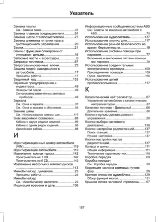 Указатель 
Замена лампы 
См.: Замена ламп...........................................31 
Замена плавкого предохранителя............91 
Замена щеток стеклоочистителей............27 
Замена элемента питания пульта 
дистанционного управления..................20 
Замки..........................................................21 
Замки с функцией блокировки от 
отпирания детьми...................................16 
Запасные части и аксессуары....................6 
Заправка топливом....................................67 
Запрограммированные ключи..................23 
Защита людей, находящихся в 
автомобиле..............................................17 
Принципы работы...........................................17 
Защитный код..........................................133 
Звуковые предупреждения и 
индикаторы..............................................49 
Незакрытой двери...........................................49 
Сигнализатор включённых световых 
приборов.....................................................49 
Зеркала 
См.: Окна и зеркала........................................37 
См.: Окна и зеркала с обогревом..................55 
Зимние шины 
См.: Использование зимних шин.................117 
Знак аварийной остановки........................88 
Кабина с двумя рядами сидений...................89 
Кабина с одним рядом сидений.....................88 
Удлинённая кабина.........................................88 
И 
Идентификационный номер автомобиля 
(VIN)........................................................119 
Идентификация автомобиля...................119 
Извлечение компакт-диска.....................142 
Проигрыватель на 1 CD................................142 
Проигрыватель на 6 CD................................143 
Извлечение нескольких компакт-дисков 
................................................................143 
Иммобилайзер двигателя.........................23 
Принципы работы...........................................23 
Иммобилайзер 
См.: Иммобилайзер двигателя......................23 
Индикация времени и даты....................136 
Информационные сообщения системы ABS 
См.: Советы по вождению автомобиля с 
ABS..............................................................75 
Использование аудиосистемы................137 
Использование зимних шин....................117 
Использование ремней безопасности во 
время беременности..............................19 
Использование системы помощи при 
парковке...................................................77 
Включение и выключение системы помощи 
при парковке...............................................78 
Использование соединительных 
электрических проводов.......................109 
Присоединение проводов............................109 
Пуска двигателя............................................110 
Использование цепей 
противоскольжения...............................117 
К 
Каталитический нейтрализатор................67 
Управление автомобилем с каталитическим 
нейтрализатором........................................67 
Качество топлива - Дизельный.................66 
Длительное хранение.....................................66 
Ключи и пульты дистанционного 
управления..............................................20 
Кнопка выбора частотного 
диапазона..............................................138 
Кнопки настройки радиостанций............137 
Поиск станций...............................................137 
Ручная настройка.........................................137 
Кнопки настройки частот 
радиостанций........................................137 
Колеса и шины.........................................111 
Общая информация......................................111 
Технические характеристики........................118 
Коробка передач........................................69 
Коробка передач 
См.: Коробка передач.....................................69 
Коррекция наклона световых пучков 
фар...........................................................29 
Краткое описание аудиоблока................129 
Обзор функций кнопок..................................131 
Крышка лючка заливной горловины........67 
157 
 
