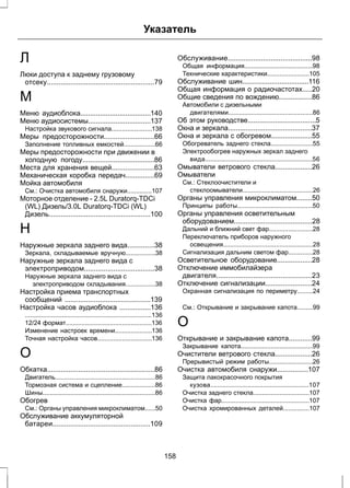 Указатель 
Л 
Люки доступа к заднему грузовому 
отсеку.......................................................79 
М 
Меню аудиоблока....................................140 
Меню аудиосистемы................................137 
Настройка звукового сигнала.......................138 
Меры предосторожности..........................66 
Заполнение топливных емкостей..................66 
Меры предосторожности при движении в 
холодную погоду.....................................86 
Места для хранения вещей......................63 
Механическая коробка передач...............69 
Мойка автомобиля 
См.: Очистка автомобиля снаружи..............107 
Моторное отделение - 2.5L Duratorq-TDCi 
(WL) Дизель/3.0L Duratorq-TDCi (WL) 
Дизель....................................................100 
Н 
Наружные зеркала заднего вида..............38 
Зеркала, складываемые вручную.................38 
Наружные зеркала заднего вида с 
электроприводом....................................38 
Наружные зеркала заднего вида с 
электроприводом складывания.................38 
Настройка приема транспортных 
сообщений ............................................139 
Настройка часов аудиоблока ................136 
........................................................................136 
12/24 формат.................................................136 
Изменение настроек времени.....................136 
Точная настройка часов...............................136 
О 
Обкатка.......................................................86 
Двигатель.........................................................86 
Тормозная система и сцепление...................86 
Шины................................................................86 
Обогрев 
См.: Органы управления микроклиматом......50 
Обслуживание аккумуляторной 
батареи..................................................109 
Обслуживание...........................................98 
Общая информация.......................................98 
Технические характеристики........................105 
Обслуживание шин..................................116 
Общая информация о радиочастотах.....20 
Общие сведения по вождению.................86 
Автомобили с дизельными 
двигателями................................................86 
Об этом руководстве...................................5 
Окна и зеркала...........................................37 
Окна и зеркала с обогревом.....................55 
Обогреватель заднего стекла........................55 
Электрообогрев наружных зеркал заднего 
вида.............................................................56 
Омыватели ветрового стекла...................26 
Омыватели 
См.: Стеклоочистители и 
стеклоомыватели........................................26 
Органы управления микроклиматом........50 
Принципы работы...........................................50 
Органы управления осветительным 
оборудованием........................................28 
Дальний и ближний свет фар.........................28 
Переключатель приборов наружного 
освещения...................................................28 
Сигнализация дальним светом фар..............28 
Осветительное оборудование..................28 
Отключение иммобилайзера 
двигателя.................................................23 
Отключение сигнализации........................24 
Охранная сигнализация по периметру.........24 
См.: Открывание и закрывание капота.........99 
О 
Открывание и закрывание капота............99 
Закрывание капота.........................................99 
Очистители ветрового стекла...................26 
Прерывистый режим работы.........................26 
Очистка автомобиля снаружи................107 
Защита лакокрасочного покрытия 
кузова........................................................107 
Очистка заднего стекла................................107 
Очистка фар..................................................107 
Очистка хромированных деталей...............107 
158 
 