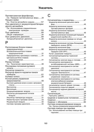 Указатель 
Противотуманная фара/фонарь 
См.: Передние противотуманные фары.......28 
Процесс мойки 
См.: Очистка автомобиля снаружи..............107 
Пуск двигателя от аккумуляторной батареи 
другого автомобиля 
См.: Использование соединительных 
электрических проводов..........................109 
Пуск двигателя...........................................64 
Общая информация.......................................64 
Пуск дизельного двигателя.......................64 
Холодный/прогретый двигатель....................64 
Р 
Расположение блоков плавких 
предохранителей....................................90 
Вспомогательный блок плавких 
предохранителей........................................91 
Предохранитель креномера и компаса.........91 
Центральный блок плавких 
предохранителей........................................91 
Расход топлива 
См.: Технические характеристики.................68 
Регулировка положения рулевого 
колеса......................................................25 
Регулятор громкости................................137 
Регулятор яркости подсветки панели 
приборов..................................................61 
Рулевое колесо..........................................25 
Ручной режим управления 
микроклиматом........................................50 
Быстрое удаление влаги и инея с ветрового 
стекла..........................................................52 
Вентилятор......................................................52 
Вентиляция......................................................53 
Кондиционирование воздуха.........................54 
Регулятор распределения потоков 
воздуха........................................................51 
Регулятор температуры воздуха....................51 
Режим быстрого прогрева салона.................53 
Рециркуляция воздуха....................................52 
Система прогрева двигателя.........................50 
С 
Сигнализаторы и индикаторы...................47 
Индикатор включения дальнего света 
фар..............................................................48 
Индикатор включения задних 
противотуманных фонарей........................48 
Индикатор включения передних 
противотуманных фар................................48 
Индикатор включения понижающей передачи 
раздаточной коробки (4L)...........................49 
Индикатор включения привода на четыре 
колеса..........................................................49 
Индикатор включения системы блокировки 
свободного колеса (RFW)..........................49 
Индикатор включения фар.............................48 
Индикатор выключения повышающей 
передачи (O/D OFF)....................................49 
Рычаг указателей поворота...........................48 
Сигнализатор/индикатор тормозной 
системы.......................................................47 
Сигнализатор наличия воды в топливе........48 
Сигнализатор неисправности 
антиблокировочной системы (ABS)..........47 
Сигнализатор неисправности систем 
двигателя.....................................................47 
Сигнализатор неисправности системы 
подушек безопасности...............................47 
Сигнализатор неисправности системы 
управления скоростью...............................49 
Сигнализатор неисправности системы 
электроснабжения (разряда 
аккумуляторной батареи)...........................48 
сигнализатор низкого уровня топлива;.........48 
Сигнализатор открытых дверей.....................47 
Сигнализатор падения давления моторного 
масла...........................................................48 
Сигнализация.............................................24 
Принципы работы...........................................24 
Сидение в правильном положении..........57 
Сиденья......................................................57 
Сиденья с обогревом................................60 
Система кондиционирования воздуха 
См.: Органы управления микроклиматом......50 
Система помощи при парковке 
См.: Использование системы помощи при 
парковке......................................................77 
160 
 