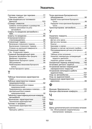 Указатель 
Система помощи при парковке................77 
Принципы работы...........................................77 
Слив конденсата из топливного 
фильтра.................................................103 
Словарь символов.......................................5 
Символы используемые в руководстве..........5 
Символы наносимые на узлы 
автомобиля...................................................5 
Советы по вождению автомобиля с 
ABS...........................................................75 
Советы по вождению.................................86 
Стеклоочистители и 
стеклоомыватели....................................26 
Стояночный тормоз...................................75 
Включение стояночного тормоза...................75 
Выключение стояночного тормоза................76 
Стоянка на наклонной поверхности..............75 
Стояночный тормоз 
См.: Стояночный тормоз................................75 
Съемный буксировочный крюк.................83 
Вождение автомобиля без прицепа..............85 
Движение с прицепом.....................................84 
Закрепление буксирного крюка.....................84 
Обслуживание.................................................85 
Разблокировка механизма буксирного 
крюка...........................................................83 
Снятие буксирного крюка...............................85 
Т 
Таблица технических характеристик 
ламп.........................................................35 
Таблица характеристик плавких 
предохранителей....................................92 
Вспомогательный блок плавких 
предохранителей........................................94 
Предохранитель креномера и компаса.........95 
Центральный блок плавких 
предохранителей........................................92 
Табличка с идентификационным номером 
автомобиля............................................119 
Технические характеристики..................120 
Технические характеристики........................120 
Топливо и заправка...................................66 
Технические характеристики..........................68 
Тормоза......................................................75 
Принципы работы...........................................75 
Точки крепления буксировочного 
оборудования..........................................96 
Задняя точка крепления буксирного 
троса............................................................96 
Передняя точка крепления буксирного 
троса............................................................96 
Транспортировка автомобиля..................97 
У 
Указатели поворота...................................30 
Указатели...................................................40 
Датчик угла крена...........................................41 
Датчик угла тангажа........................................41 
Компас.............................................................41 
Креномер и компас.........................................41 
Одометр и счетчик частичного пробега........40 
Программирование датчика угла крена и 
компаса........................................................41 
Таблица углов склонения...............................43 
Указатель температуры охлаждающей 
жидкости двигателя....................................40 
Указатель уровня топлива..............................40 
Ускоренный переход вперед/назад........144 
Установка детского сиденья.....................13 
Устранение мелких повреждений 
лакокрасочного покрытия.....................108 
Устранение неполадок в работе 
аудиосистемы........................................151 
Уход за автомобилем..............................107 
Уход за аудиосистемой...........................150 
Ухудшенные характеристики 
двигателя.................................................86 
Ф 
Функции безопасности............................133 
Функции обеспечения комфорта..............61 
Ч 
Часы............................................................61 
Ш 
Шины дополнительного источника питания 
См.: Использование соединительных 
электрических проводов..........................109 
161 
 