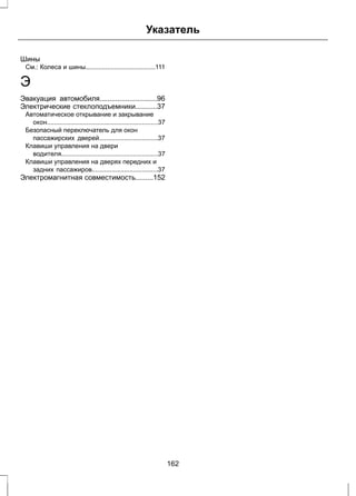 Указатель 
Шины 
См.: Колеса и шины.......................................111 
Э 
Эвакуация автомобиля.............................96 
Электрические стеклоподъемники...........37 
Автоматическое открывание и закрывание 
окон..............................................................37 
Безопасный переключатель для окон 
пассажирских дверей.................................37 
Клавиши управления на двери 
водителя......................................................37 
Клавиши управления на дверях передних и 
задних пассажиров.....................................37 
Электромагнитная совместимость.........152 
162 
 