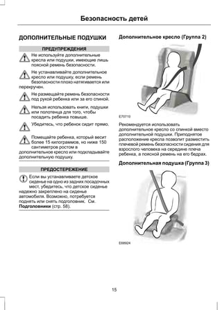 Безопасность детей 
ДОПОЛНИТЕЛЬНЫЕ ПОДУШКИ 
ПРЕДУПРЕЖДЕНИЯ 
Не используйте дополнительные 
кресла или подушки, имеющие лишь 
поясной ремень безопасности. 
Не устанавливайте дополнительное 
кресло или подушку, если ремень 
безопасности плохо натягивается или 
перекручен. 
Не размещайте ремень безопасности 
под рукой ребенка или за его спиной. 
Нельзя использовать книги, подушки 
или полотенца для того, чтобы 
посадить ребенка повыше. 
Убедитесь, что ребенок сидит прямо. 
Помещайте ребенка, который весит 
более 15 килограммов, но ниже 150 
сантиметров ростом в 
дополнительное кресло или подкладывайте 
дополнительную подушку. 
ПРЕДОСТЕРЕЖЕНИЕ 
Если вы устанавливаете детское 
сиденье на одно из задних посадочных 
мест, убедитесь, что детское сиденье 
надежно закреплено на сиденье 
автомобиля. Возможно, потребуется 
поднять или снять подголовник. См. 
Подголовники (стр. 58). 
Дополнительное кресло (Группа 2) 
E70710 
Рекомендуется использовать 
дополнительное кресло со спинкой вместо 
дополнительной подушки. Приподнятое 
расположение кресла позволит разместить 
плечевой ремень безопасности сидения для 
взрослого человека на середине плеча 
ребенка, а поясной ремень на его бедрах. 
Дополнительная подушка (Группа 3) 
E68924 
15 
 