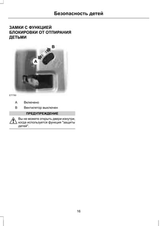 Безопасность детей 
ЗАМКИ С ФУНКЦИЕЙ 
БЛОКИРОВКИ ОТ ОТПИРАНИЯ 
ДЕТЬМИ 
A 
B 
E77760 
A Включено 
B Вентилятор выключен 
ПРЕДУПРЕЖДЕНИЕ 
Вы не можете открыть двери изнутри, 
когда используется функция "защиты 
детей". 
16 
 