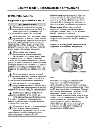 Защита людей, находящихся в автомобиле 
ПРИНЦИПЫ РАБОТЫ 
Надувные подушки безопасности 
ПРЕДУПРЕЖДЕНИЯ 
Не вносите никакие изменения в 
конструкцию передка автомобиля. Это 
может ухудшить эффективность 
срабатывания подушек безопасности. 
Оригинальный текст в соответствии с 
правилом ECE R94.01: Очень опасно! 
Если напротив сиденья установлена 
фронтальная подушка безопасности, не 
используйте на этом сиденье устройства 
детской безопасности, в которых ребенок 
сидит лицом против хода движения! 
Пристегивайтесь ремнем 
безопасности и поддерживайте 
безопасное расстояние между вами 
и рулевым колесом. Только правильно 
пристегнутый ремень безопасности может 
удержать ваше туловище в том положении, 
в котором достигается оптимальный эффект 
срабатывания подушки безопасности. См. 
Сидение в правильном положении (стр. 
57). 
Ремонт рулевого колеса, рулевой 
колонки, сидений, подушек и ремней 
безопасности должен проводиться 
только квалифицированным механиком. 
Не закрывайте область перед 
подушкой безопасности какими-либо 
предметами. Не прикрепляйте никакие 
предметы к крышке подушки безопасности. 
Не втыкайте острые предметы в 
панели салона в тех зонах, где 
установлены подушки безопасности. 
Это может привести к повреждению и 
ухудшить эффективность срабатывания 
подушек безопасности. 
Используйте чехлы, предназначенные 
для сидений, оборудованных 
боковыми подушками безопасности. 
Установка чехлов должна проводиться 
квалифицированным механиком. 
Примечание: При раскрытии подушки 
безопасности вы услышите громкий 
хлопок и увидите облако безвредного 
порошка. Это нормальное явление, на 
которое можно не обращать внимания. 
Примечание: Действие передней 
пассажирской подушки безопасности 
распространяется на оба посадочных 
места сдвоенного сиденья. 
Примечание: Протирайте крышки модулей 
подушки безопасности только влажной 
тряпкой. 
Фронтальные подушки безопасности 
водителя и переднего пассажира 
30 o 
30 o 
E68581 
Фронтальные подушки безопасности 
водителя и переднего пассажира 
срабатывают при сильном лобовом ударе 
или столкновении, произошедшим под углом 
до 30 градусов слева или справа. Подушка 
надувается за несколько тысячных долей 
секунды и сдувается при контакте с 
пассажирами или водителем, амортизируя 
таким образом движение тела вперед. При 
слабых лобовых столкновениях, 
опрокидывании, задних и боковых 
столкновениях фронтальные подушки 
безопасности водителя и переднего 
пассажира не срабатывают. 
17 
 