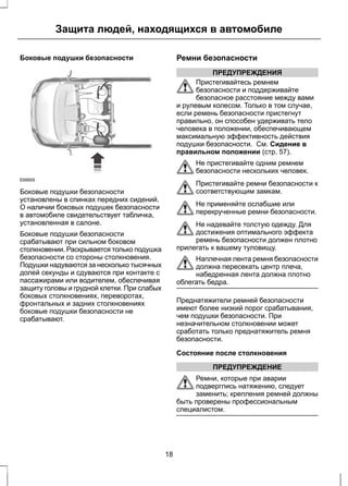 Защита людей, находящихся в автомобиле 
Боковые подушки безопасности 
E68905 
Боковые подушки безопасности 
установлены в спинках передних сидений. 
О наличии боковых подушек безопасности 
в автомобиле свидетельствует табличка, 
установленная в салоне. 
Боковые подушки безопасности 
срабатывают при сильном боковом 
столкновении. Раскрывается только подушка 
безопасности со стороны столкновения. 
Подушки надуваются за несколько тысячных 
долей секунды и сдуваются при контакте с 
пассажирами или водителем, обеспечивая 
защиту головы и грудной клетки. При слабых 
боковых столкновениях, переворотах, 
фронтальных и задних столкновениях 
боковые подушки безопасности не 
срабатывают. 
Ремни безопасности 
ПРЕДУПРЕЖДЕНИЯ 
Пристегивайтесь ремнем 
безопасности и поддерживайте 
безопасное расстояние между вами 
и рулевым колесом. Только в том случае, 
если ремень безопасности пристегнут 
правильно, он способен удерживать тело 
человека в положении, обеспечивающем 
максимальную эффективность действия 
подушки безопасности. См. Сидение в 
правильном положении (стр. 57). 
Не пристегивайте одним ремнем 
безопасности нескольких человек. 
Пристегивайте ремни безопасности к 
соответствующим замкам. 
Не применяйте ослабшие или 
перекрученные ремни безопасности. 
Не надевайте толстую одежду. Для 
достижения оптимального эффекта 
ремень безопасности должен плотно 
прилегать к вашему туловищу. 
Наплечная лента ремня безопасности 
должна пересекать центр плеча, 
набедренная лента должна плотно 
облегать бедра. 
Преднатяжители ремней безопасности 
имеют более низкий порог срабатывания, 
чем подушки безопасности. При 
незначительном столкновении может 
сработать только преднатяжитель ремня 
безопасности. 
Состояние после столкновения 
ПРЕДУПРЕЖДЕНИЕ 
Ремни, которые при аварии 
подверглись натяжению, следует 
заменить; крепления ремней должны 
быть проверены профессиональным 
специалистом. 
18 
 