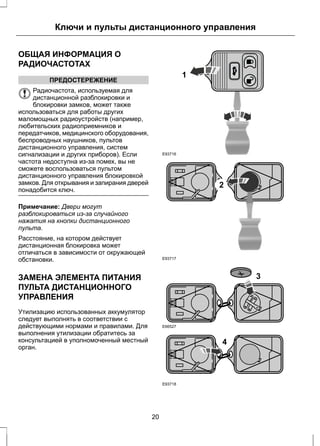Ключи и пульты дистанционного управления 
ОБЩАЯ ИНФОРМАЦИЯ О 
РАДИОЧАСТОТАХ 
ПРЕДОСТЕРЕЖЕНИЕ 
Радиочастота, используемая для 
дистанционной разблокировки и 
блокировки замков, может также 
использоваться для работы других 
маломощных радиоустройств (например, 
любительских радиоприемников и 
передатчиков, медицинского оборудования, 
беспроводных наушников, пультов 
дистанционного управления, систем 
сигнализации и других приборов). Если 
частота недоступна из-за помех, вы не 
сможете воспользоваться пультом 
дистанционного управления блокировкой 
замков. Для открывания и запирания дверей 
понадобится ключ. 
Примечание: Двери могут 
разблокироваться из-за случайного 
нажатия на кнопки дистанционного 
пульта. 
Расстояние, на котором действует 
дистанционная блокировка может 
отличаться в зависимости от окружающей 
обстановки. 
ЗАМЕНА ЭЛЕМЕНТА ПИТАНИЯ 
ПУЛЬТА ДИСТАНЦИОННОГО 
УПРАВЛЕНИЯ 
Утилизацию использованных аккумулятор 
следует выполнять в соответствии с 
действующими нормами и правилами. Для 
выполнения утилизации обратитесь за 
консультацией в уполномоченный местный 
орган. 
E93716 
1 
E93717 
2 
E66527 
3 
E93718 
4 
20 
 