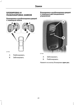 Замки 
БЛОКИРОВКА И 
РАЗБЛОКИРОВКА ЗАМКОВ 
Блокировка и разблокировка дверей 
с помощью ключа 
E77763 
A 
B 
A 
B 
A Разблокировать 
B Заблокировать 
Блокировка и разблокировка дверей 
с помощью дистанционного 
управления 
A 
B 
E77766 
A Заблокировать 
B Разблокировать 
Нажмите на кнопку блокировки один раз. 
21 
 