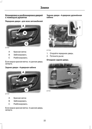 Замки 
Блокировка и разблокировка дверей 
с помощью рукояток 
Передние двери - для всех автомобилей 
E77757 
B 
C 
A 
A Красная метка 
B Заблокировать 
C Разблокировать 
Если видна красная метка, то данная дверь 
заперта. 
Задние двери - 4-дверная кабина 
E77757 
B 
C 
A 
A Красная метка 
B Заблокировать 
C Разблокировать 
Если видна красная метка, то данная дверь 
заперта. 
Задние двери - 4-дверная удлинённая 
кабина 
1 
E77759 
2 
1. Откройте переднюю дверь. 
2. Потяните рычаг. 
Откидная задняя дверь 
E77761 
22 
 