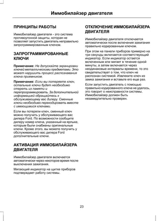 Иммобилайзер двигателя 
ПРИНЦИПЫ РАБОТЫ 
Иммобилайзер двигателя - это система 
противоугонной защиты, которая не 
позволяет запустить двигатель неправильно 
запрограммированным ключом. 
ЗАПРОГРАММИРОВАННЫЕ 
КЛЮЧИ 
Примечание: Не допускайте экранировки 
ключей металлическими предметами. Это 
может нарушить процесс распознавания 
ключа приемником. 
Примечание: Если вы потеряете ключ, 
остальные ключи будет необходимо 
стереть из памяти и 
перепрограммировать. За дополнительной 
информацией обращайтесь к 
обслуживающему вас дилеру. Сменные 
ключи необходимо перекодировать вместе 
с имеющимися ключами. 
Если вы потеряли ключ, сменный ключ 
можно получить у обслуживающего вас 
дилера Ford. По возможности сообщите 
дилеру номер ключа, указанный на ярлыке, 
которым были снабжены оригинальные 
ключи. Кроме этого, вы можете получить у 
обслуживающего вас дилера Ford 
дополнительные ключи. 
АКТИВАЦИЯ ИММОБИЛАЙЗЕРА 
ДВИГАТЕЛЯ 
Иммобилайзер двигателя включается 
автоматически через некоторое время после 
выключения зажигания. 
Мигающий индикатор на щитке приборов 
подтверждает работу системы. 
ОТКЛЮЧЕНИЕ ИММОБИЛАЙЗЕРА 
ДВИГАТЕЛЯ 
Иммобилайзер двигателя отключается 
автоматически после включения зажигания 
правильно кодированным ключом. 
При этом на панели приборов примерно на 
три секунды включается соответствующий 
индикатор. Если индикатор остается 
включенным или мигает в течение одной 
минуты, а затем включается через 
неодинаковые интервалы времени, то это 
свидетельствует о том, что ключ не 
распознан системой. Извлеките ключ из 
замка зажигания и вставьте его еще раз. 
Если запустить двигатель с помощью 
правильно кодированного ключа не удалось, 
это говорит о неисправности системы. 
Иммобилайзер должен быть 
незамедлительно проверен. 
23 
 