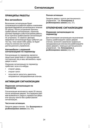 Сигнализация 
ПРИНЦИПЫ РАБОТЫ 
Все автомобили 
Включение сигнализации будет 
сопровождаться работой сирены и миганием 
фонарей аварийной сигнализации в течение 
25 секунд. После устранения причины 
срабатывания сигнализации, охранная 
система перейдет в обычный режим работы. 
Если причина срабатывания сигнализации 
не устранена, то сирена и фонари 
аварийной сигнализации будут работать до 
тех пор, пока какая-либо дверь не будет 
открыта ключом или пультом 
дистанционного управления. 
Автомобили с охранной 
сигнализацией по периметру 
Сигнализация по периметру является 
защитным средством от проникновения 
посторонних лиц в ваш автомобиль через 
двери и капот. 
Охранная сигнализация по периметру 
сработает, если кто-нибудь: 
• откроет дверь. 
• откроет капот. 
• попытается запустить двигатель 
неправильно закодированным ключом. 
АКТИВАЦИЯ СИГНАЛИЗАЦИИ 
Охранная сигнализация по 
периметру 
Сигнализация включается через 20 секунд 
после запирания дверей. Эта задержка дает 
вам возможность закрыть незакрытую дверь 
или крышку капота без срабатывания 
сигнализации. 
Частичная активация. 
Заприте двери ключом. См. Блокировка и 
разблокировка замков (стр. 21). 
Полная активация 
Заприте двери с пульта дистанционного 
управления. См. Блокировка и 
разблокировка замков (стр. 21). 
ОТКЛЮЧЕНИЕ СИГНАЛИЗАЦИИ 
Охранная сигнализация по 
периметру 
Для отключения сигнализации и выключения 
сирены разблокируйте замки дверей 
ключом, включите зажигание правильно 
закодированным ключом или разблокируйте 
замки дверей с помощью дистанционного 
управления. См. Блокировка и 
разблокировка замков (стр. 21). 
24 
 