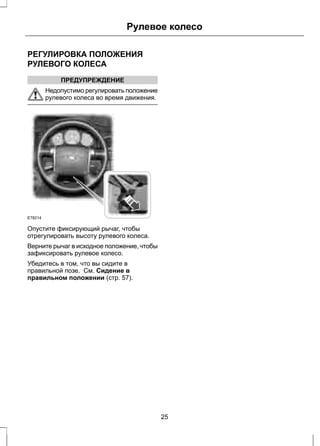 Рулевое колесо 
РЕГУЛИРОВКА ПОЛОЖЕНИЯ 
РУЛЕВОГО КОЛЕСА 
ПРЕДУПРЕЖДЕНИЕ 
Недопустимо регулировать положение 
рулевого колеса во время движения. 
E78214 
Опустите фиксирующий рычаг, чтобы 
отрегулировать высоту рулевого колеса. 
Верните рычаг в исходное положение, чтобы 
зафиксировать рулевое колесо. 
Убедитесь в том, что вы сидите в 
правильной позе. См. Сидение в 
правильном положении (стр. 57). 
25 
 