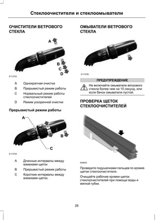 Стеклоочистители и стеклоомыватели 
ОЧИСТИТЕЛИ ВЕТРОВОГО 
СТЕКЛА 
A 
B 
C 
D E113704 
A Однократная очистка 
B Прерывистый режим работы 
Нормальный режим работы 
стеклоочистителей 
C 
D Режим ускоренной очистки 
Прерывистый режим работы 
C 
A 
B 
E113705 
Длинные интервалы между 
взмахами щеток 
A 
B Прерывистый режим работы 
Короткие интервалы между 
взмахами щеток. 
C 
ОМЫВАТЕЛИ ВЕТРОВОГО 
СТЕКЛА 
E113706 
ПРЕДУПРЕЖДЕНИЕ 
Не включайте омыватели ветрового 
стекла более чем на 10 секунд, или 
если бачок омывателя пустой. 
ПРОВЕРКА ЩЕТОК 
СТЕКЛООЧИСТИТЕЛЕЙ 
E66644 
Проведите подушечками пальцев по кромке 
щетки стеклоочистителя. 
Очищайте рабочие кромки щеток 
стеклоочистителей при помощи воды и 
мягкой губки. 
26 
 