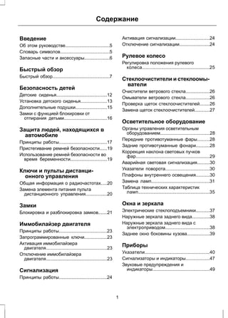 Содержание 
Введение 
Об этом руководстве...................................5 
Словарь символов.......................................5 
Запасные части и аксессуары....................6 
Быстрый обзор 
Быстрый обзор.............................................7 
Безопасность детей 
Детские сиденья........................................12 
Установка детского сиденья.....................13 
Дополнительные подушки.........................15 
Замки с функцией блокировки от 
отпирания детьми..................................16 
Защита людей, находящихся в 
автомобиле 
Принципы работы......................................17 
Пристегивание ремней безопасности......19 
Использование ремней безопасности во 
время беременности.............................19 
Ключи и пульты дистанци- 
онного управления 
Общая информация о радиочастотах.....20 
Замена элемента питания пульта 
дистанционного управления.................20 
Замки 
Блокировка и разблокировка замков.......21 
Иммобилайзер двигателя 
Принципы работы......................................23 
Запрограммированные ключи..................23 
Активация иммобилайзера 
двигателя................................................23 
Отключение иммобилайзера 
двигателя................................................23 
Сигнализация 
Принципы работы......................................24 
Активация сигнализации...........................24 
Отключение сигнализации........................24 
Рулевое колесо 
Регулировка положения рулевого 
колеса.....................................................25 
Стеклоочистители и стеклоомы- 
ватели 
Очистители ветрового стекла...................26 
Омыватели ветрового стекла...................26 
Проверка щеток стеклоочистителей........26 
Замена щеток стеклоочистителей............27 
Осветительное оборудование 
Органы управления осветительным 
оборудованием.......................................28 
Передние противотуманные фары..........28 
Задние противотуманные фонари...........28 
Коррекция наклона световых пучков 
фар..........................................................29 
Аварийная световая сигнализация..........30 
Указатели поворота...................................30 
Плафоны внутреннего освещения...........30 
Замена ламп..............................................31 
Таблица технических характеристик 
ламп........................................................35 
Окна и зеркала 
Электрические стеклоподъемники...........37 
Наружные зеркала заднего вида..............38 
Наружные зеркала заднего вида с 
электроприводом...................................38 
Заднее окно боковины кузова..................39 
Приборы 
Указатели...................................................40 
Сигнализаторы и индикаторы...................47 
Звуковые предупреждения и 
индикаторы.............................................49 
1 
 