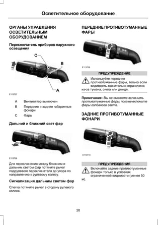 Осветительное оборудование 
ОРГАНЫ УПРАВЛЕНИЯ 
ОСВЕТИТЕЛЬНЫМ 
ОБОРУДОВАНИЕМ 
Переключатель приборов наружного 
освещения 
C 
A 
B 
E113707 
A Вентилятор выключен 
Передние и задние габаритные 
фонари 
B 
C Фары 
Дальний и ближний свет фар 
E113708 
Для переключения между ближним и 
дальним светом фар потяните рычаг 
подрулевого переключателя до упора по 
направлению к рулевому колесу. 
Сигнализация дальним светом фар 
Слегка потяните рычаг в сторону рулевого 
колеса. 
ПЕРЕДНИЕ ПРОТИВОТУМАННЫЕ 
ФАРЫ 
E113709 
ПРЕДУПРЕЖДЕНИЕ 
Используйте передние 
противотуманные фары, только если 
видимость значительно ограничена 
из-за тумана, снега или дождя. 
Примечание: Вы не сможете включить 
противотуманные фары, пока не включите 
фары головного света. 
ЗАДНИЕ ПРОТИВОТУМАННЫЕ 
ФОНАРИ 
E113710 
ПРЕДУПРЕЖДЕНИЯ 
Включайте задние противотуманные 
фонари только в условиях 
ограниченной видимости (менее 50 
м). 
28 
 